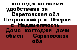 коттедж со всеми удобствами за 1750000 - Саратовская обл., Петровский р-н, Озерки с. Недвижимость » Дома, коттеджи, дачи обмен   . Саратовская обл.